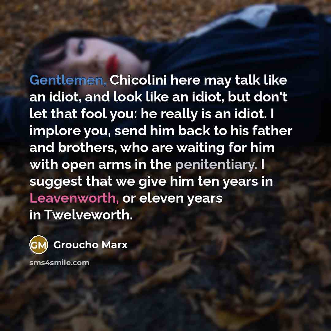 “Gentlemen, Chicolini here may talk like an idiot, and look like an idiot, but don't let that fool you: he really is an idiot. I implore you, send him back to his father and brothers, who are waiting for him with open arms in the penitentiary. I suggest that we give him ten years in Leavenworth, or…” quote by Groucho Marx