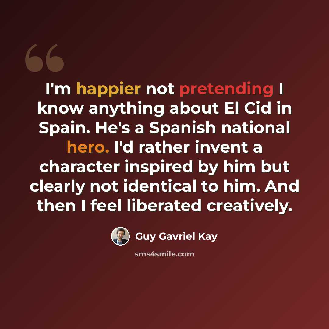“I'm happier not pretending I know anything about El Cid in Spain. He's a Spanish national hero. I'd rather invent a character inspired by him but clearly not identical to him. And then I feel liberated creatively.” quote by Guy Gavriel Kay