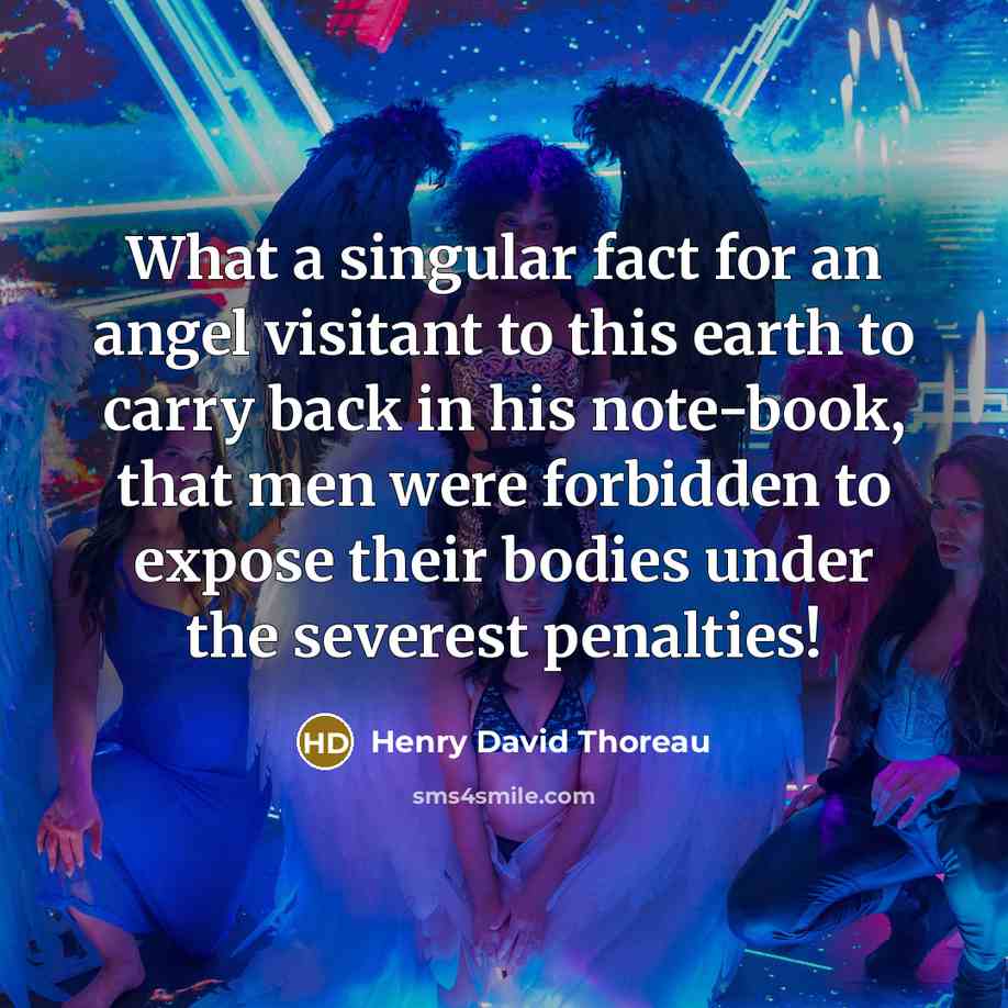 “What a singular fact for an angel visitant to this earth to carry back in his note-book, that men were forbidden to expose their bodies under the severest penalties!” quote by Henry David Thoreau