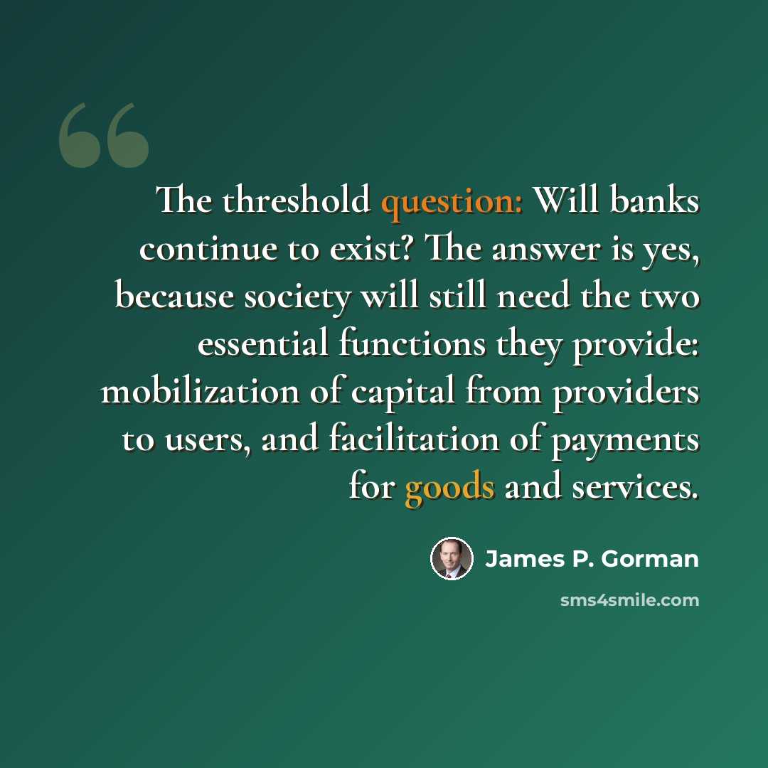 “The threshold question: Will banks continue to exist? The answer is yes, because society will still need the two essential functions they provide: mobilization of capital from providers to users, and facilitation of payments for goods and services.” quote by James P. Gorman