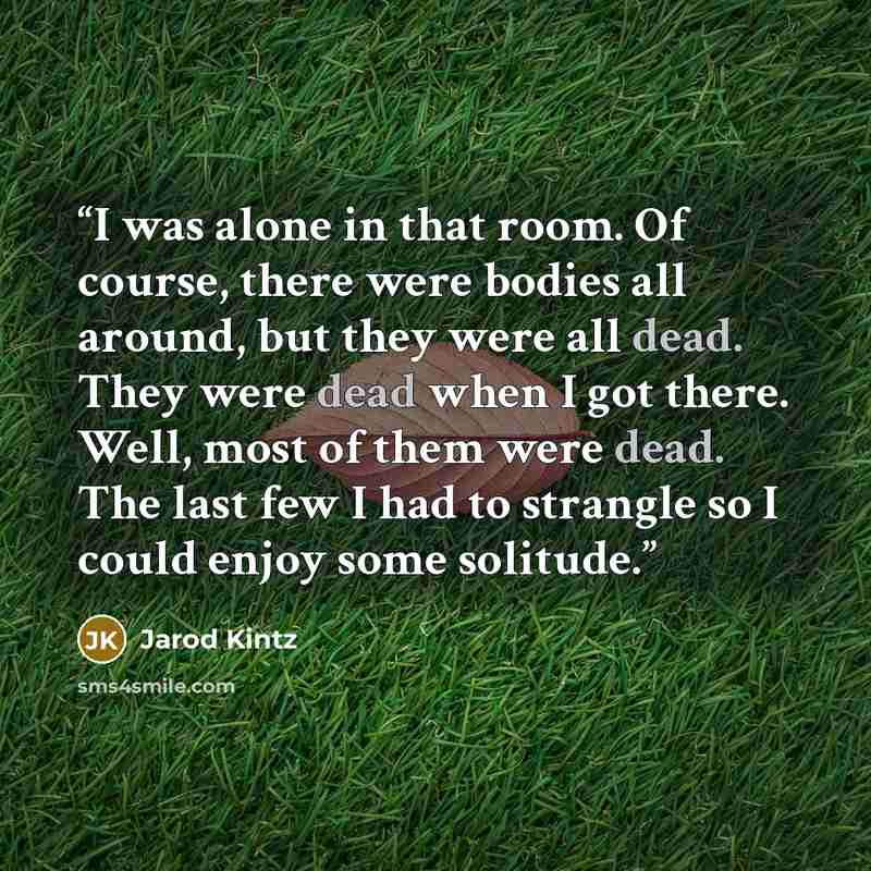 “I was alone in that room. Of course, there were bodies all around, but they were all dead. They were dead when I got there. Well, most of them were dead. The last few I had to strangle so I could enjoy some solitude.” quote by Jarod Kintz