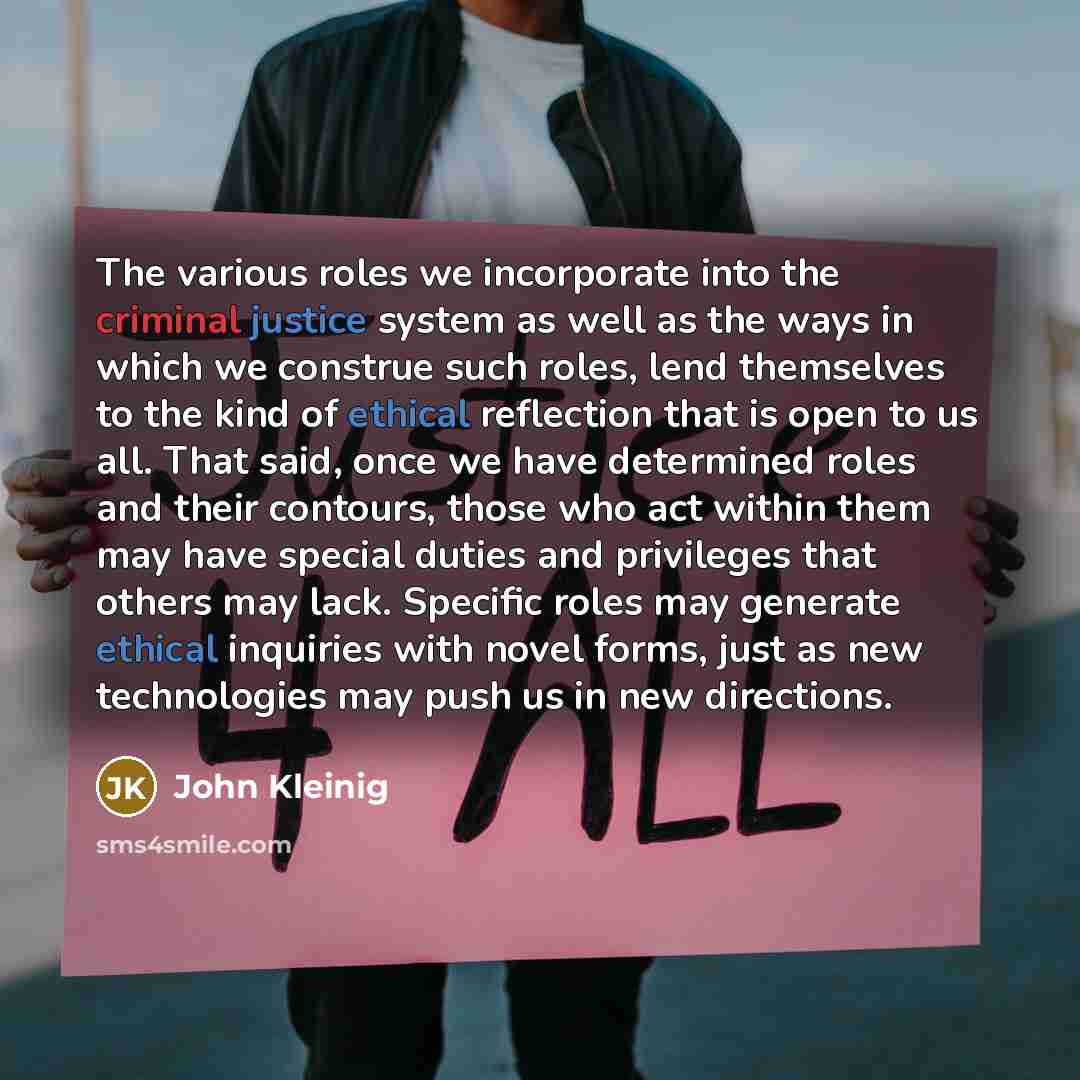 “The various roles we incorporate into the criminal justice system as well as the ways in which we construe such roles, lend themselves to the kind of ethical reflection that is open to us all. That said, once we have determined roles and their contours, those who act within them may have special…” quote by John Kleinig