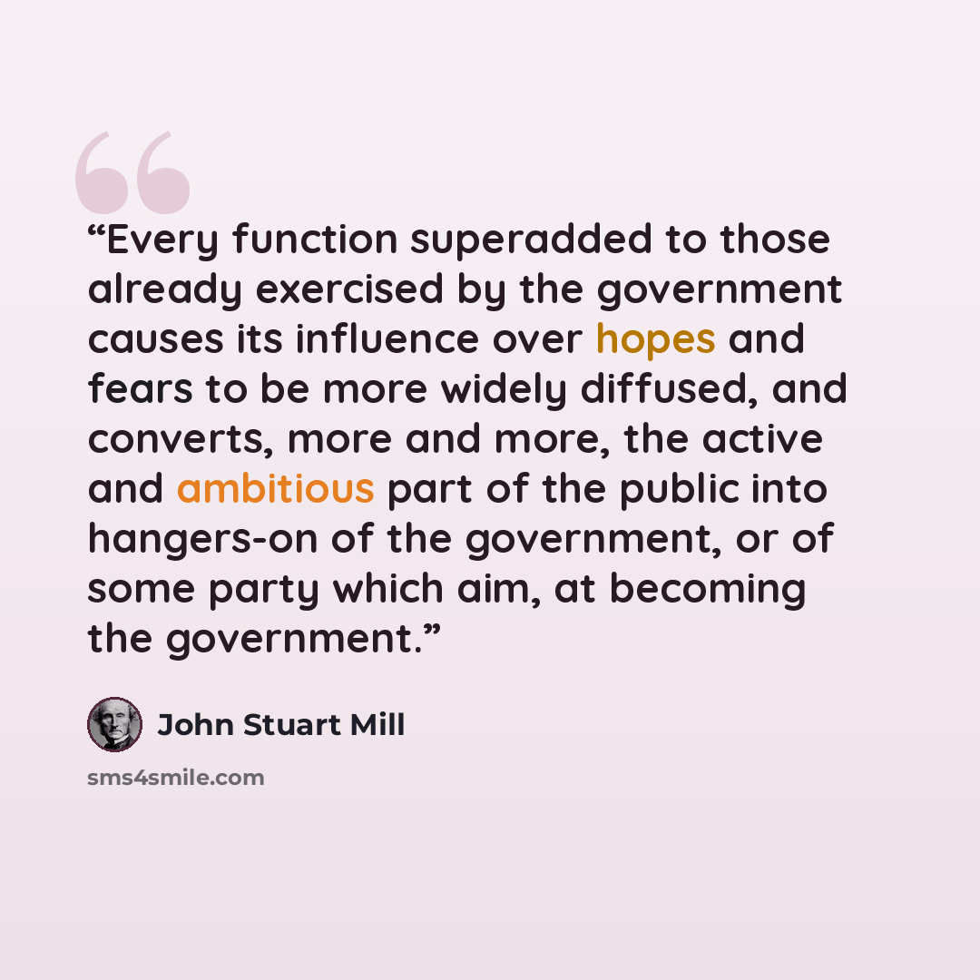 “Every function superadded to those already exercised by the government causes its influence over hopes and fears to be more widely diffused, and converts, more and more, the active and ambitious part of the public into hangers-on of the government, or of some party which aim, at becoming the…” quote by John Stuart Mill