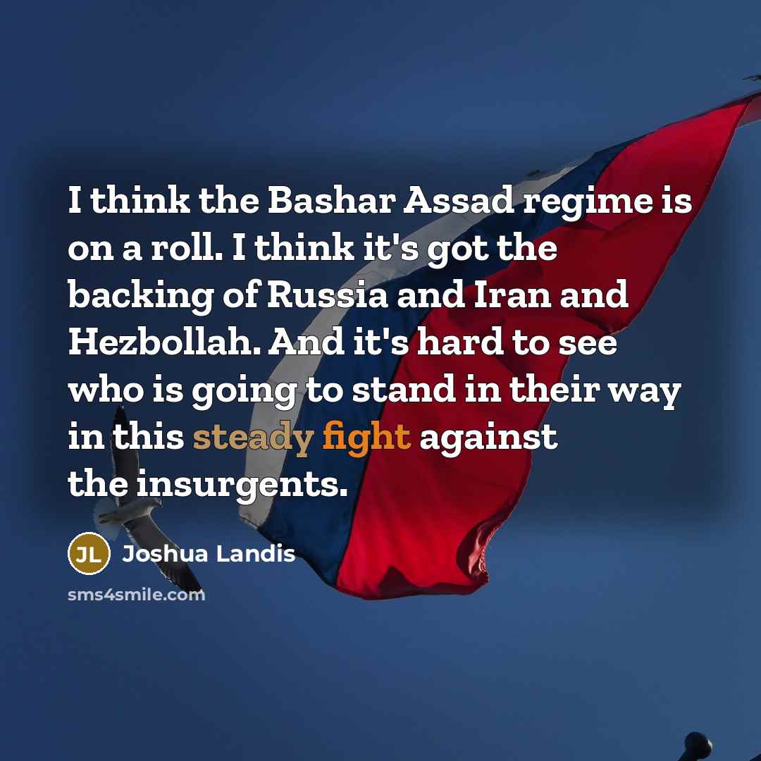 “I think the Bashar Assad regime is on a roll. I think it's got the backing of Russia and Iran and Hezbollah. And it's hard to see who is going to stand in their way in this steady fight against the insurgents.” quote by Joshua Landis