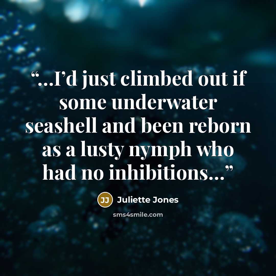 “…I’d just climbed out if some underwater seashell and been reborn as a lusty nymph who had no inhibitions…” quote by Juliette Jones