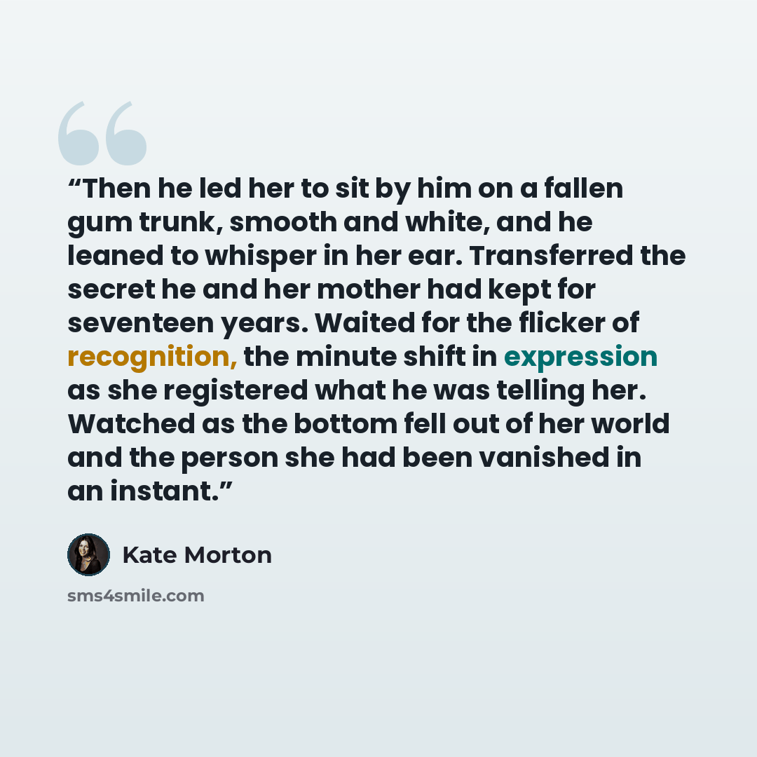 “Then he led her to sit by him on a fallen gum trunk, smooth and white, and he leaned to whisper in her ear. Transferred the secret he and her mother had kept for seventeen years. Waited for the flicker of recognition, the minute shift in expression as she registered what he was telling her…” quote by Kate Morton
