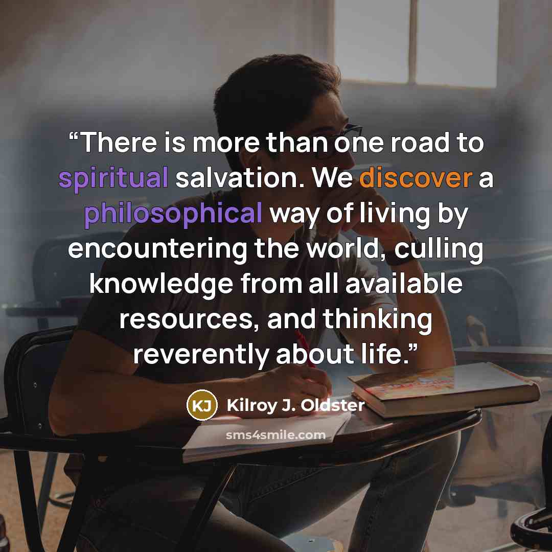“There is more than one road to spiritual salvation. We discover a philosophical way of living by encountering the world, culling knowledge from all available resources, and thinking reverently about life.” quote by Kilroy J. Oldster
