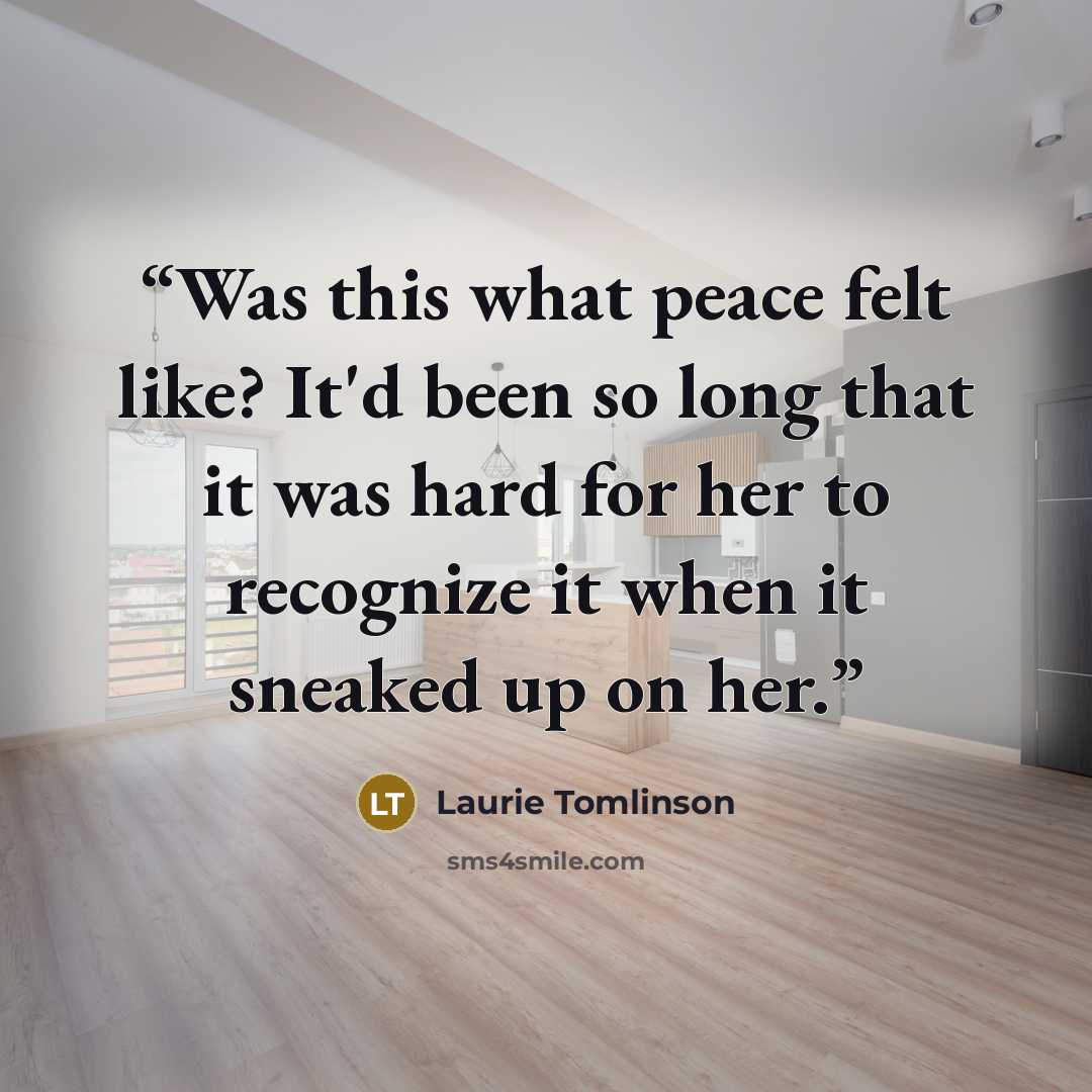“Was this what peace felt like? It'd been so long that it was hard for her to recognize it when it sneaked up on her.” quote by Laurie Tomlinson