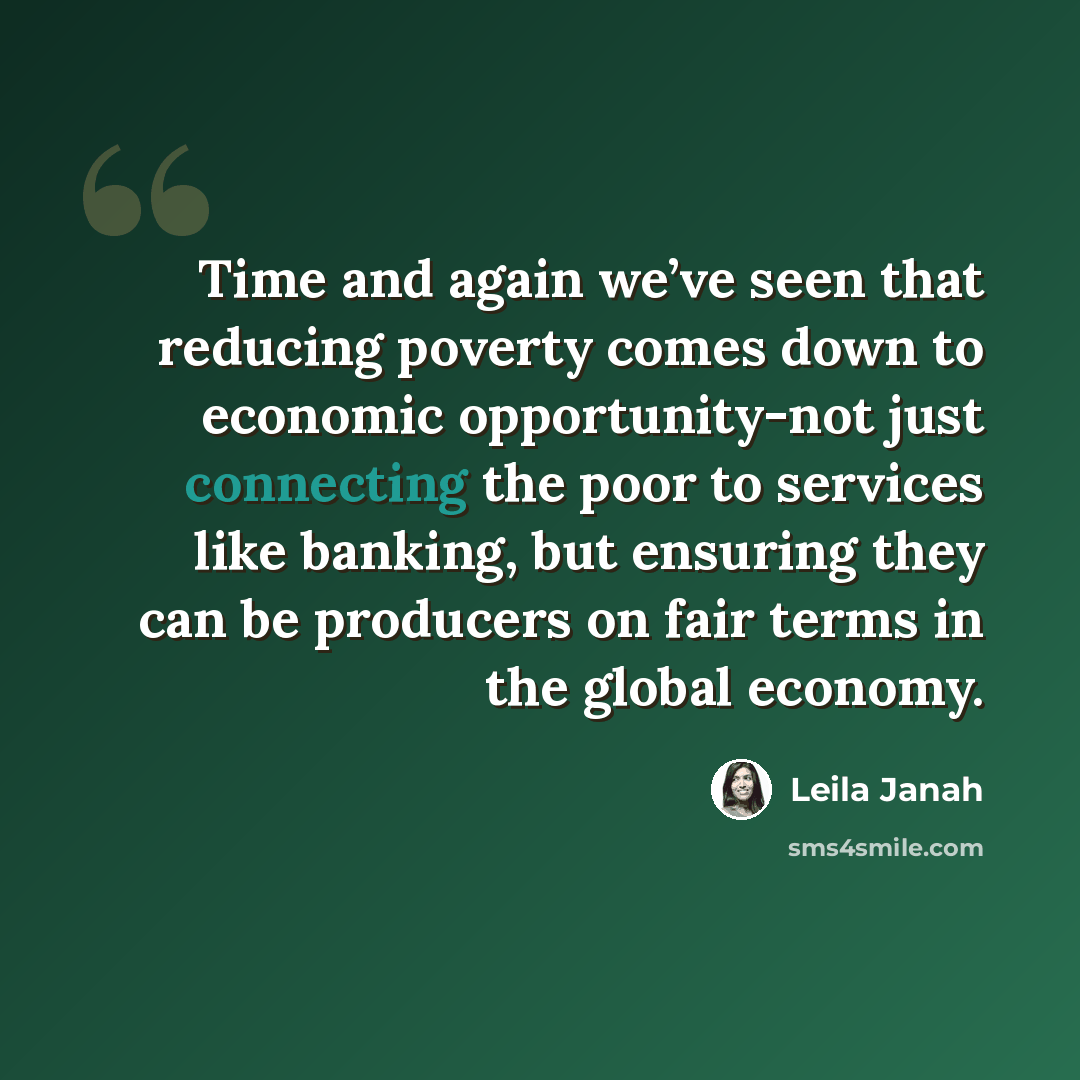 “Time and again we’ve seen that reducing poverty comes down to economic opportunity-not just connecting the poor to services like banking, but ensuring they can be producers on fair terms in the global economy.” quote by Leila Janah