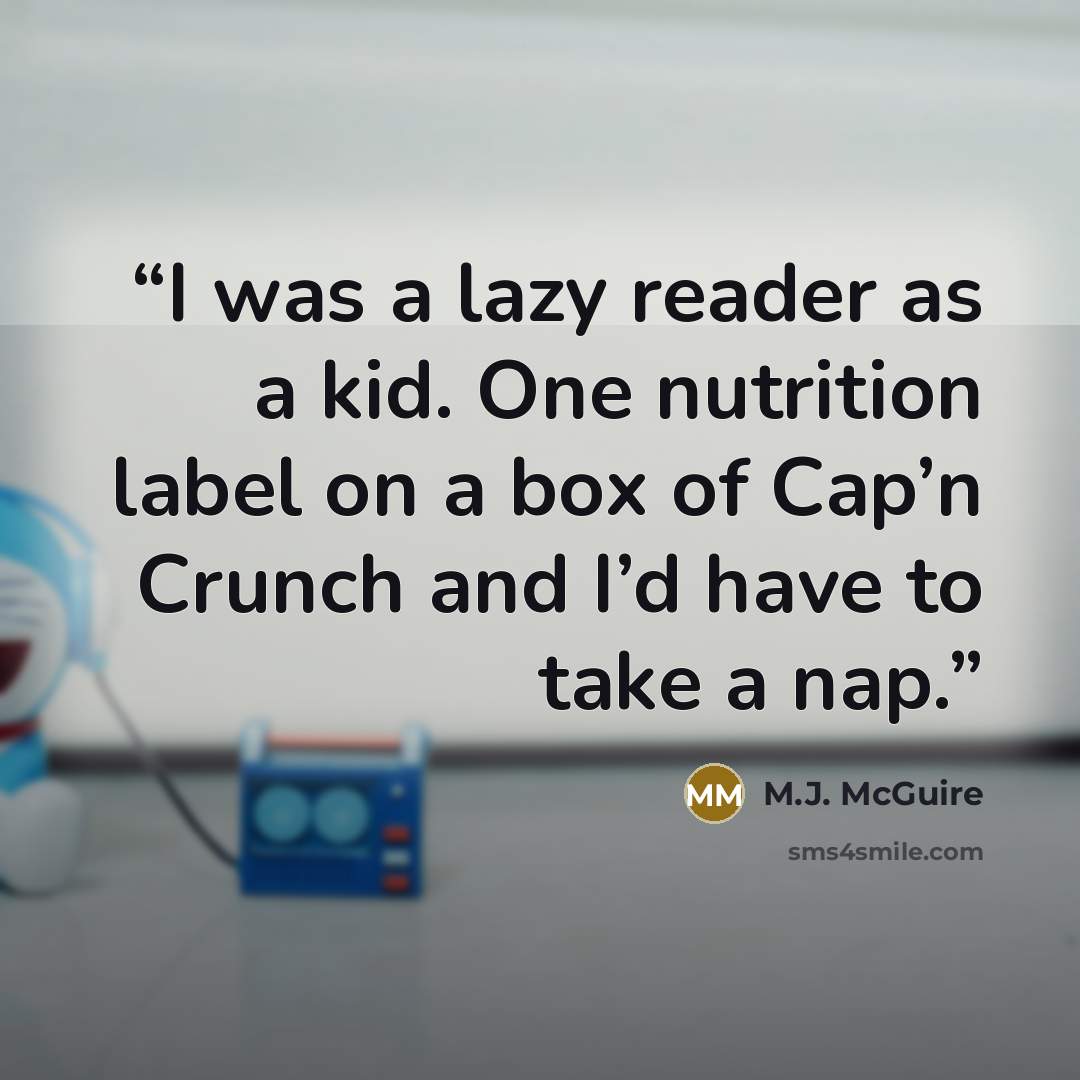 “I was a lazy reader as a kid. One nutrition label on a box of Cap’n Crunch and I’d have to take a nap.” quote by M.J. McGuire
