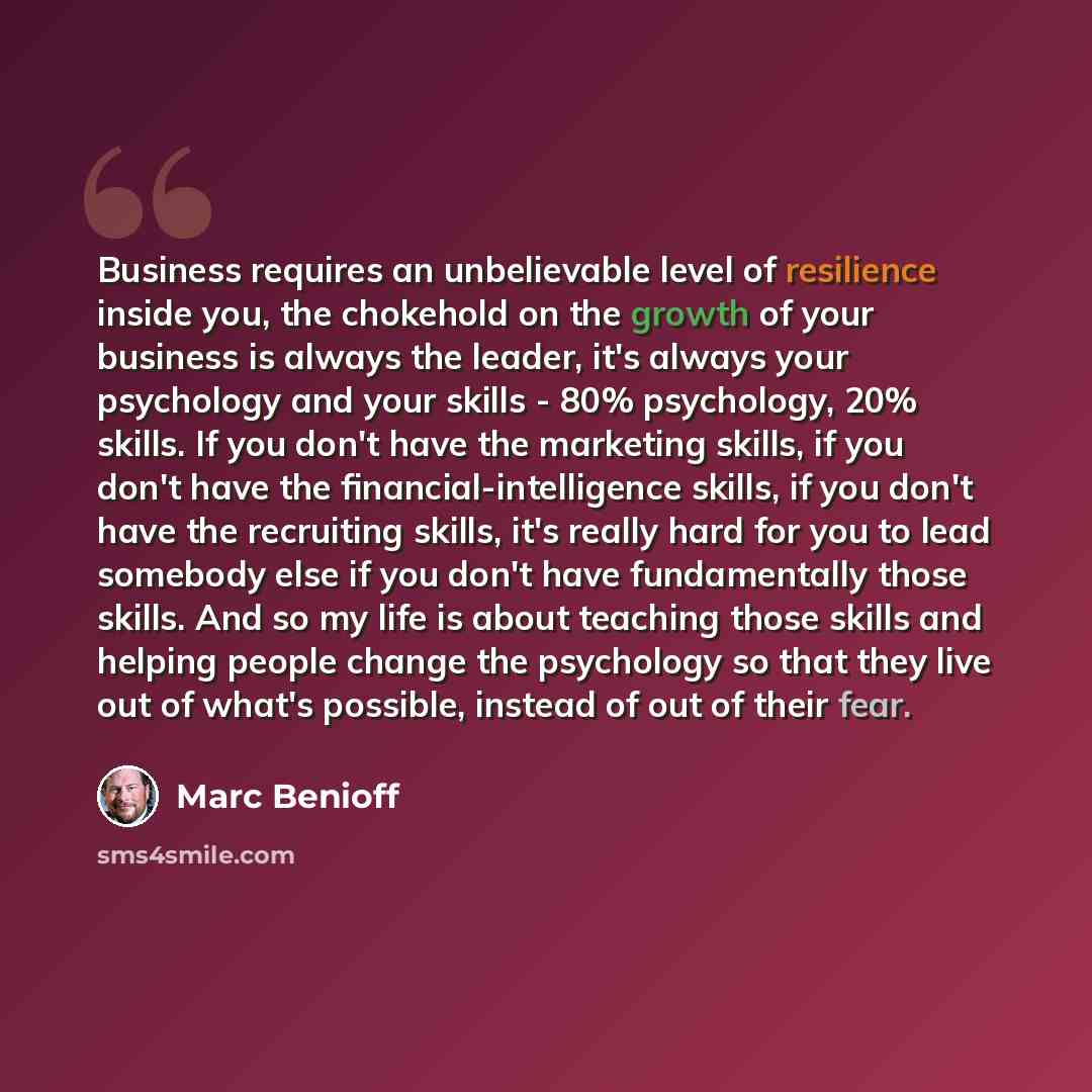 “Business requires an unbelievable level of resilience inside you, the chokehold on the growth of your business is always the leader, it's always your psychology and your skills - 80% psychology, 20% skills. If you don't have the marketing skills, if you don't have the financial-intelligence…” quote by Marc Benioff