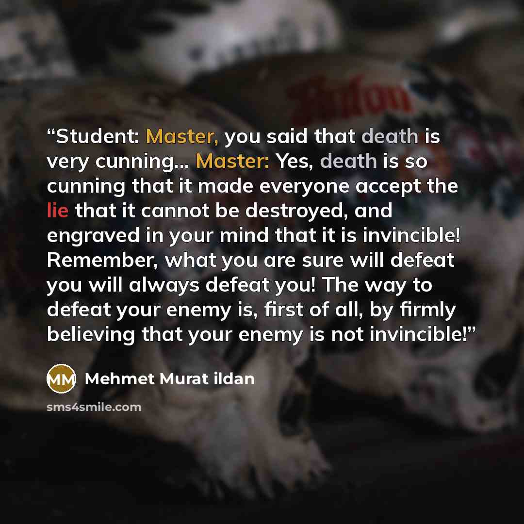 “Student: Master, you said that death is very cunning... Master: Yes, death is so cunning that it made everyone accept the lie that it cannot be destroyed, and engraved in your mind that it is invincible! Remember, what you are sure will defeat you will always defeat you! The way to defeat your…” quote by Mehmet Murat ildan