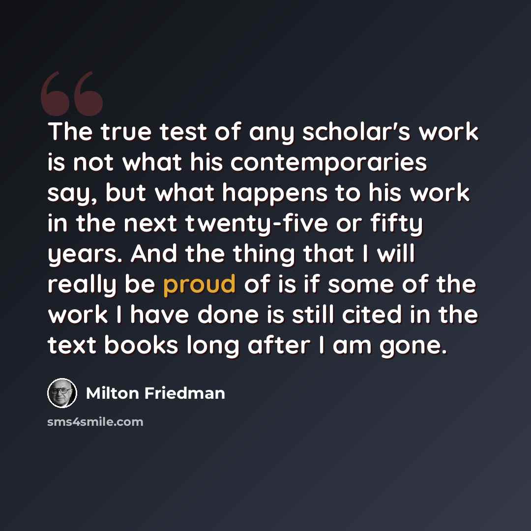 “The true test of any scholar's work is not what his contemporaries say, but what happens to his work in the next twenty-five or fifty years. And the thing that I will really be proud of is if some of the work I have done is still cited in the text books long after I am gone.” quote by Milton Friedman