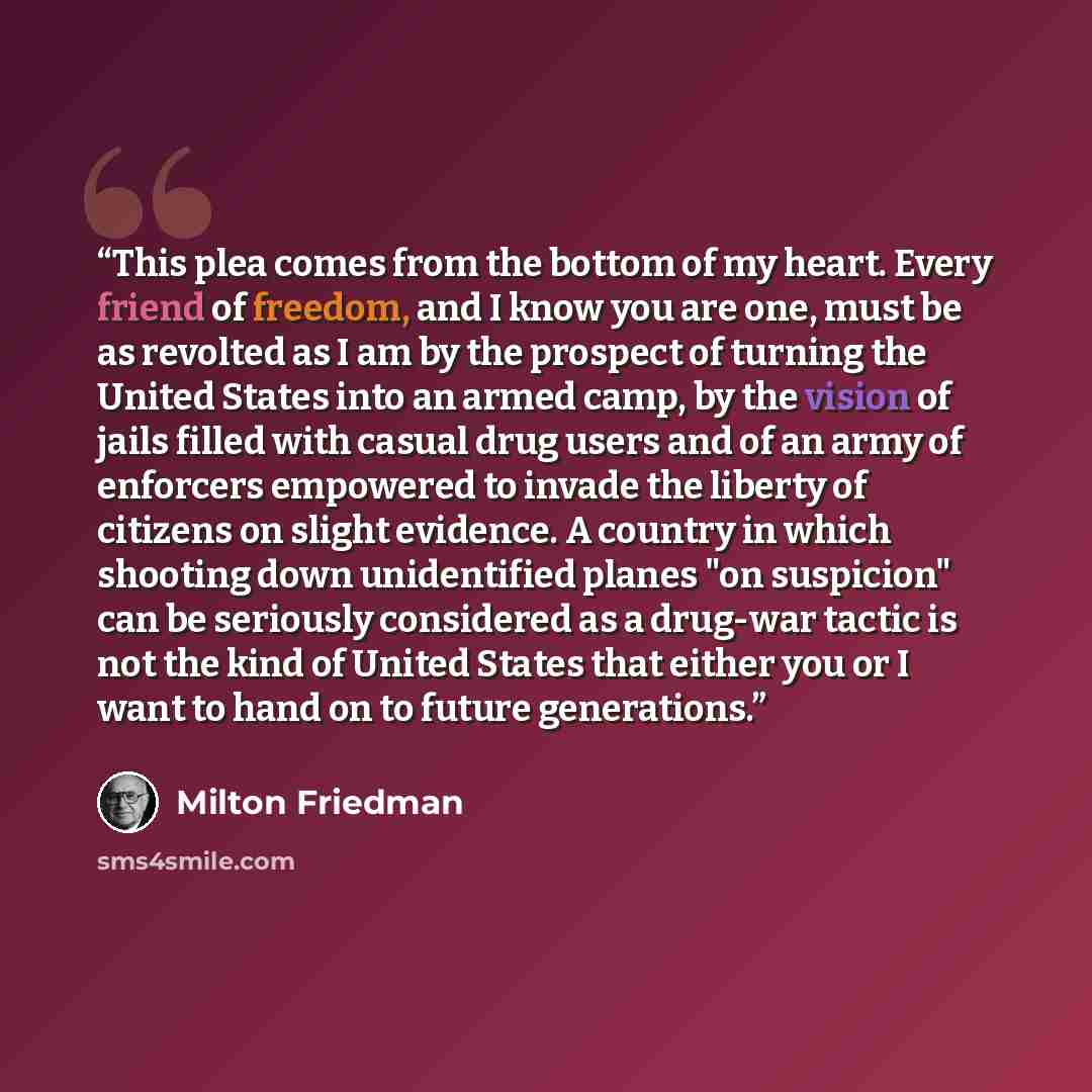 “This plea comes from the bottom of my heart. Every friend of freedom, and I know you are one, must be as revolted as I am by the prospect of turning the United States into an armed camp, by the vision of jails filled with casual drug users and of an army of enforcers empowered to invade the…” quote by Milton Friedman