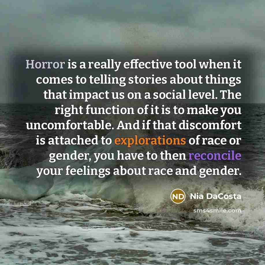 “Horror is a really effective tool when it comes to telling stories about things that impact us on a social level. The right function of it is to make you uncomfortable. And if that discomfort is attached to explorations of race or gender, you have to then reconcile your feelings about race and…” quote by Nia DaCosta