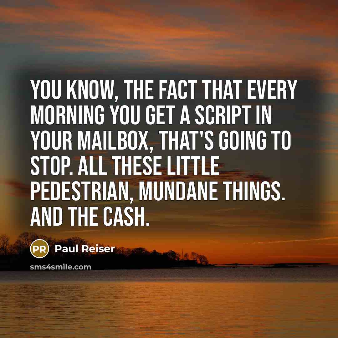 “You know, the fact that every morning you get a script in your mailbox, that's going to stop. All these little pedestrian, mundane things. And the cash.” quote by Paul Reiser