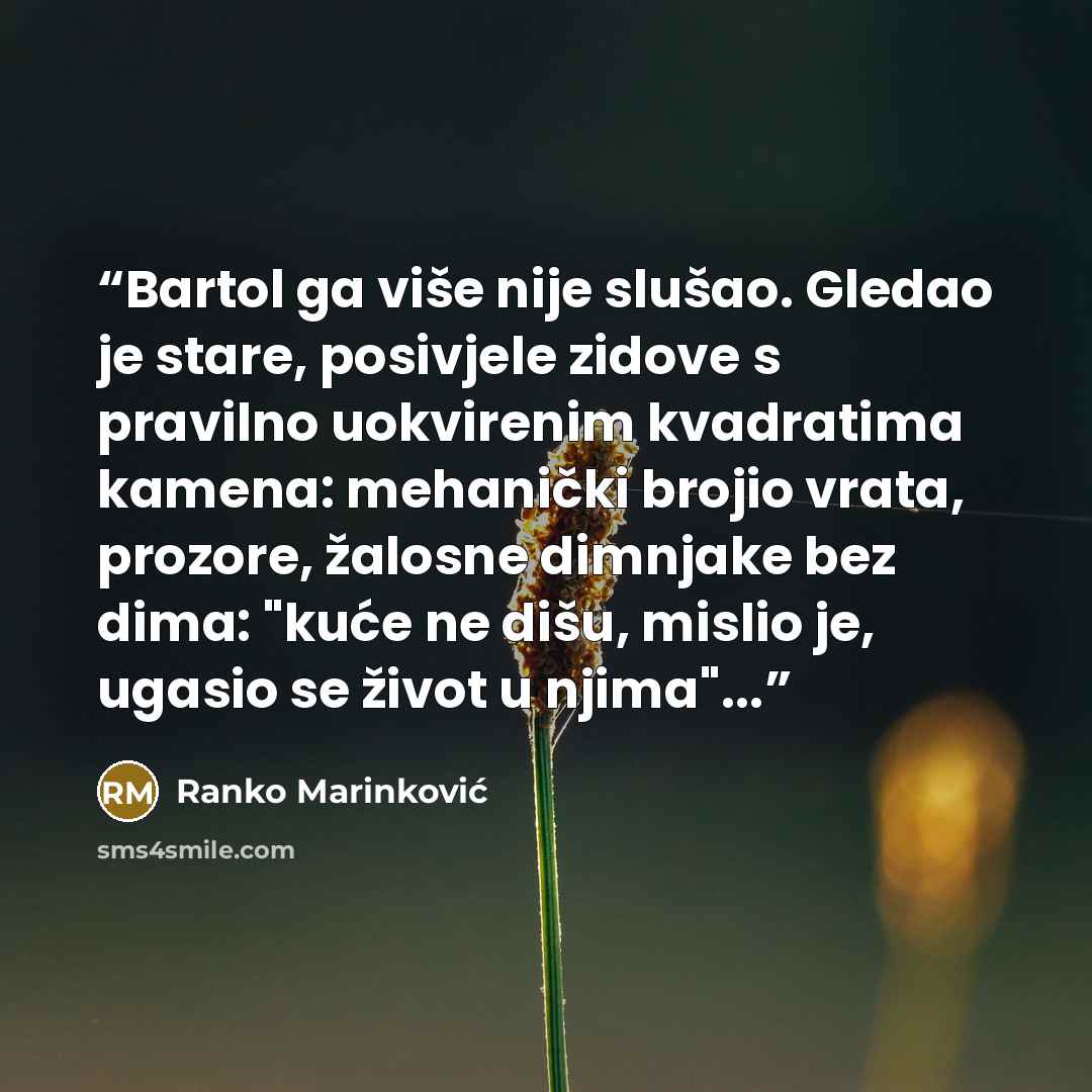 “Bartol ga više nije slušao. Gledao je stare, posivjele zidove s pravilno uokvirenim kvadratima kamena: mehanički brojio vrata, prozore, žalosne dimnjake bez dima: "kuće ne dišu, mislio je, ugasio se život u njima"...” quote by Ranko Marinković