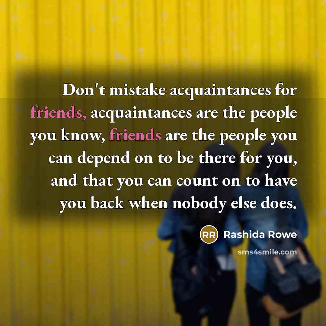 “Don't mistake acquaintances for friends, acquaintances are the people you know, friends are the people you can depend on to be there for you, and that you can count on to have you back when nobody else does.” quote by Rashida Rowe