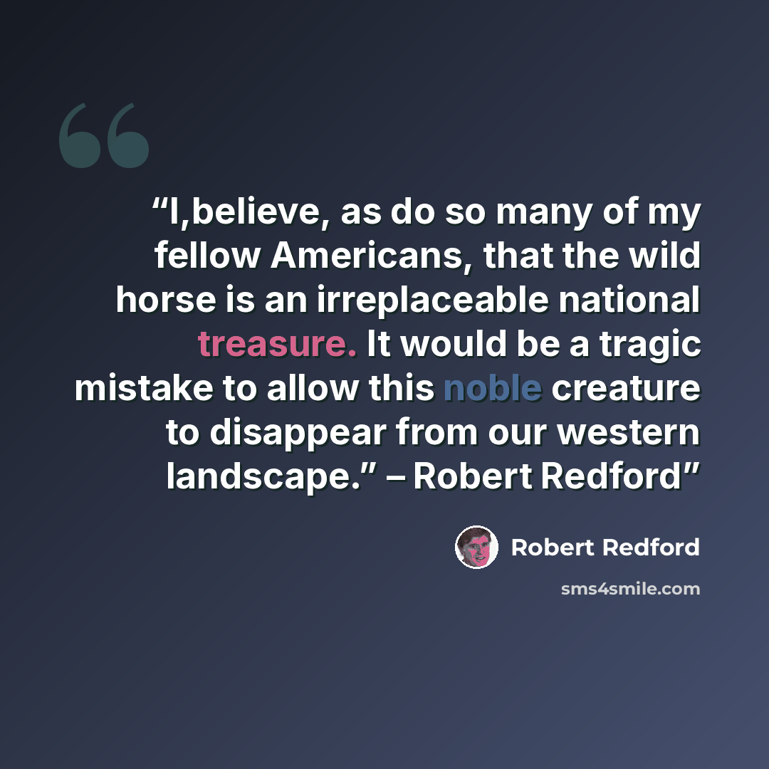 “I,believe, as do so many of my fellow Americans, that the wild horse is an irreplaceable national treasure. It would be a tragic mistake to allow this noble creature to disappear from our western landscape.” – Robert Redford” quote by Robert Redford