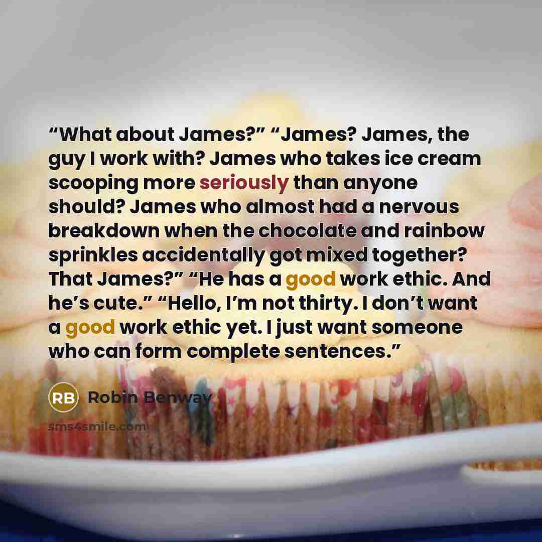 “What about James?” “James? James, the guy I work with? James who takes ice cream scooping more seriously than anyone should? James who almost had a nervous breakdown when the chocolate and rainbow sprinkles accidentally got mixed together? That James?” “He has a good work ethic. And he’s cute.”…” quote by Robin Benway