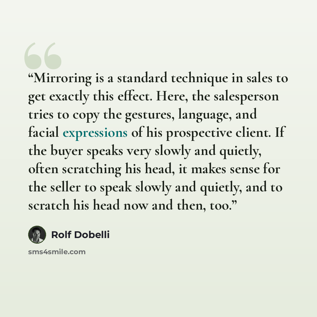 “Mirroring is a standard technique in sales to get exactly this effect. Here, the salesperson tries to copy the gestures, language, and facial expressions of his prospective client. If the buyer speaks very slowly and quietly, often scratching his head, it makes sense for the seller to speak slowly…” quote by Rolf Dobelli
