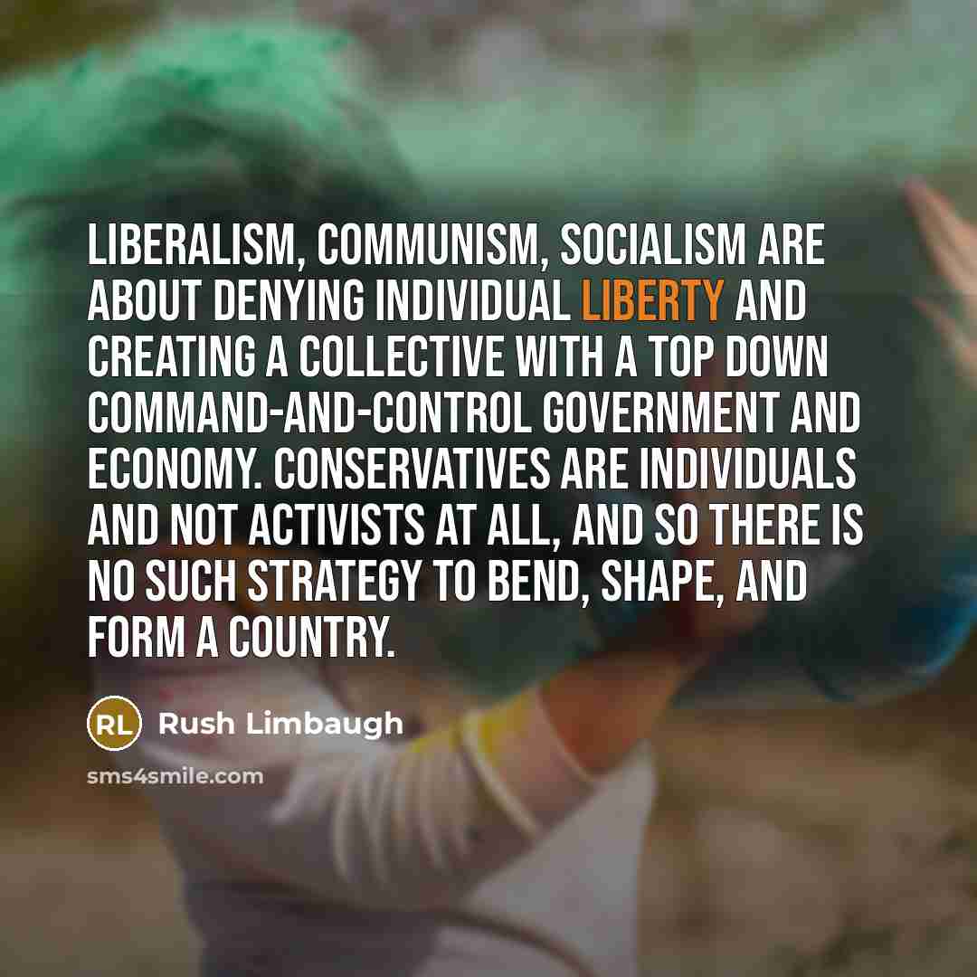 “Liberalism, communism, socialism are about denying individual liberty and creating a collective with a top down command-and-control government and economy. Conservatives are individuals and not activists at all, and so there is no such strategy to bend, shape, and form a country.” quote by Rush Limbaugh
