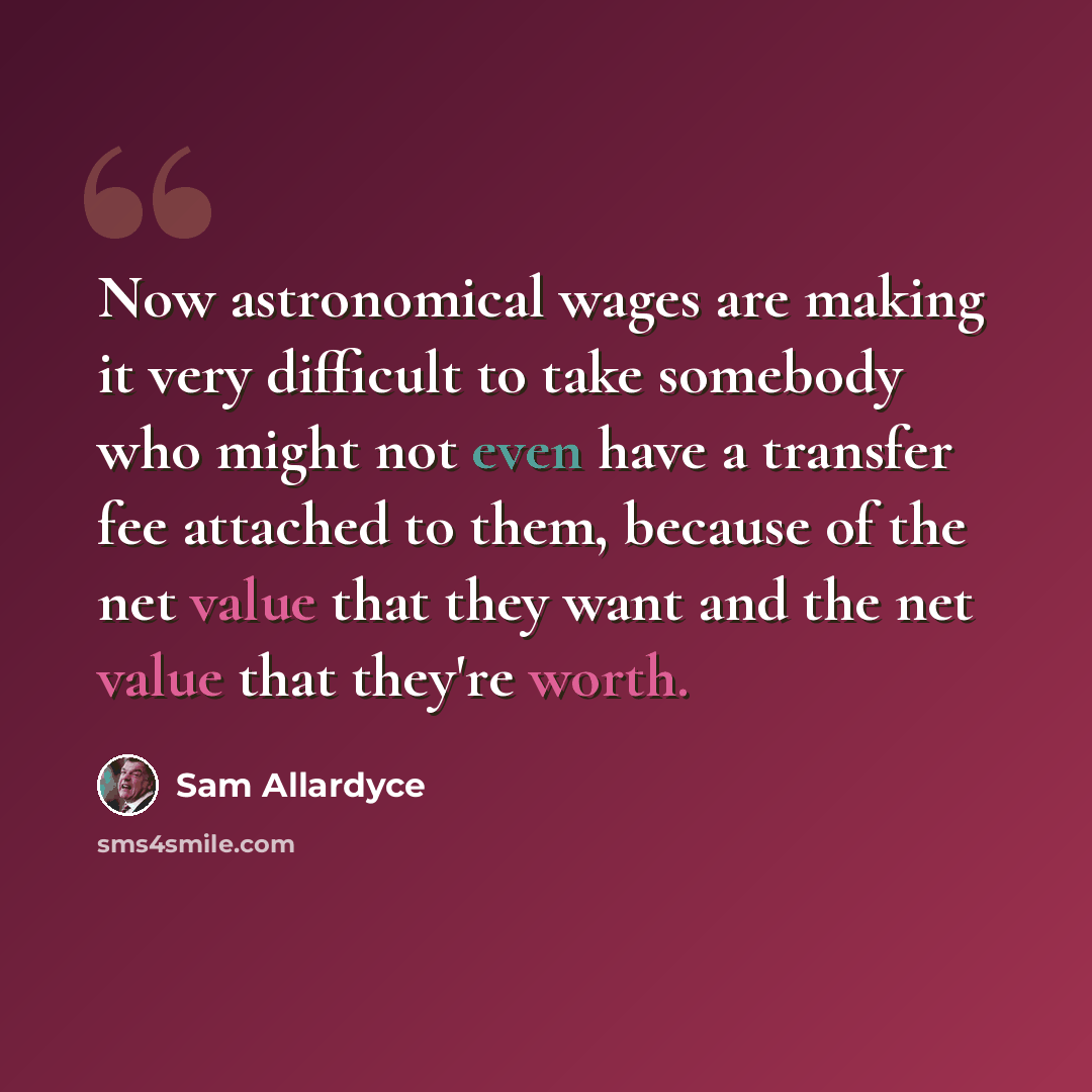 “Now astronomical wages are making it very difficult to take somebody who might not even have a transfer fee attached to them, because of the net value that they want and the net value that they're worth.” quote by Sam Allardyce