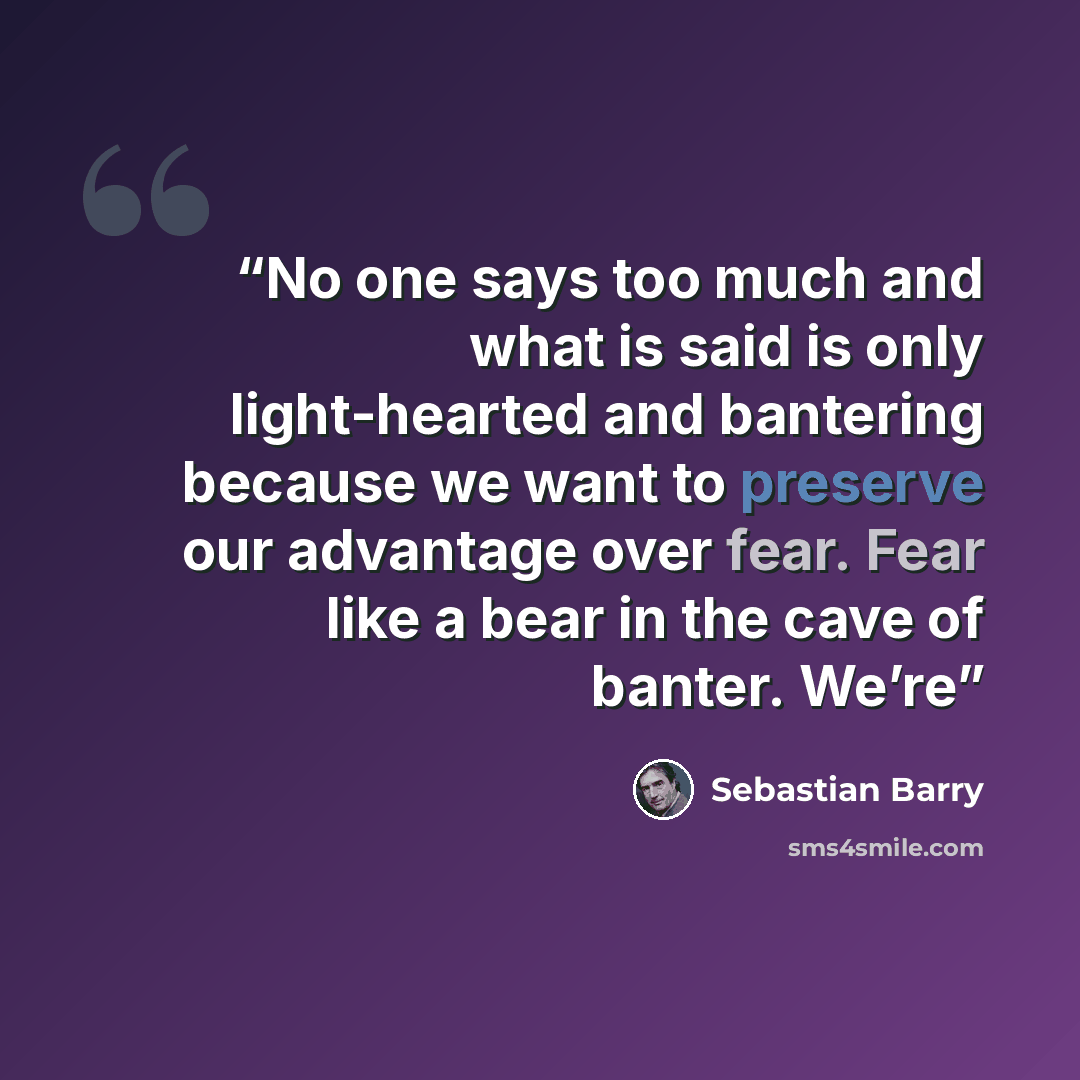 “No one says too much and what is said is only light-hearted and bantering because we want to preserve our advantage over fear. Fear like a bear in the cave of banter. We’re” quote by Sebastian Barry