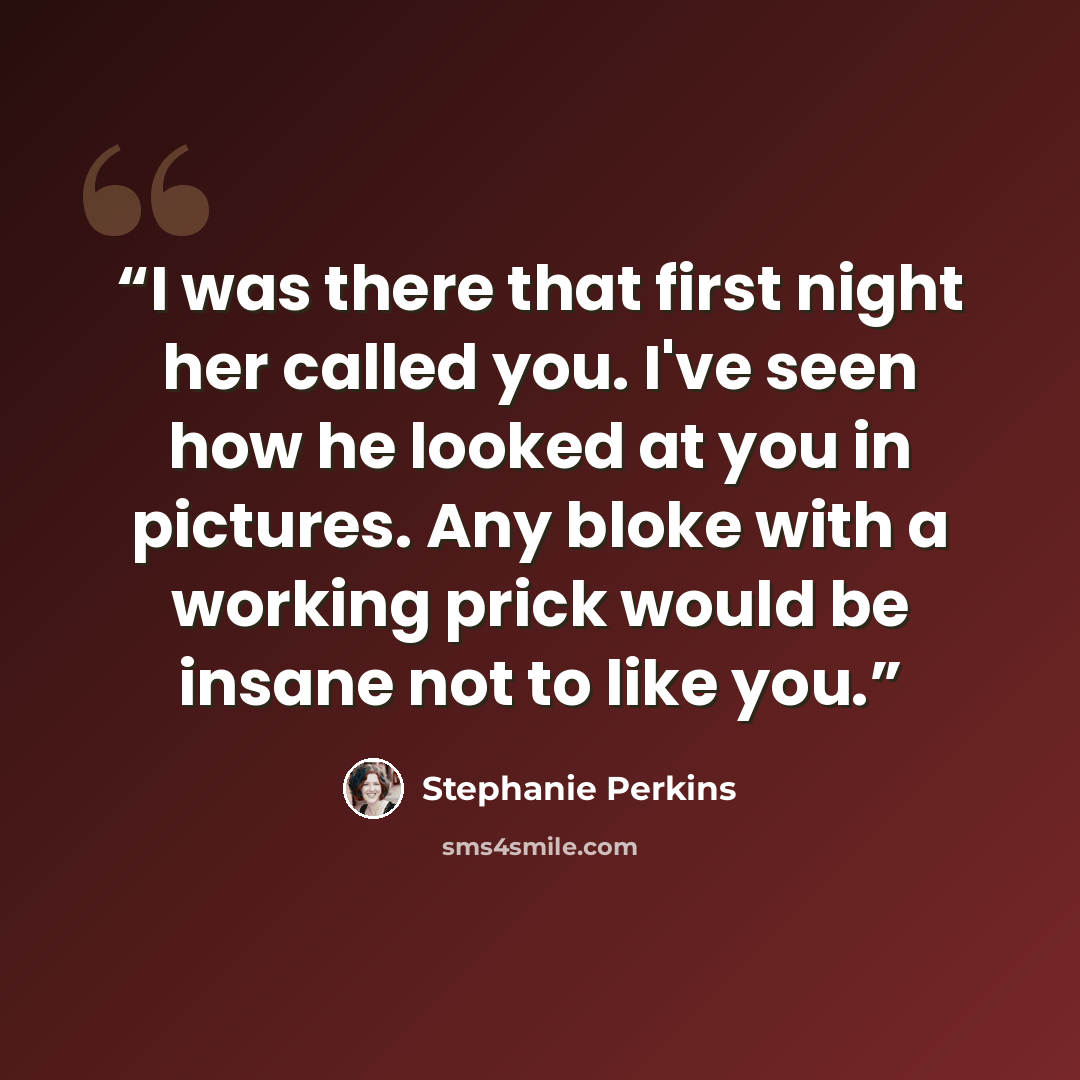 “I was there that first night her called you. I've seen how he looked at you in pictures. Any bloke with a working prick would be insane not to like you.” quote by Stephanie Perkins