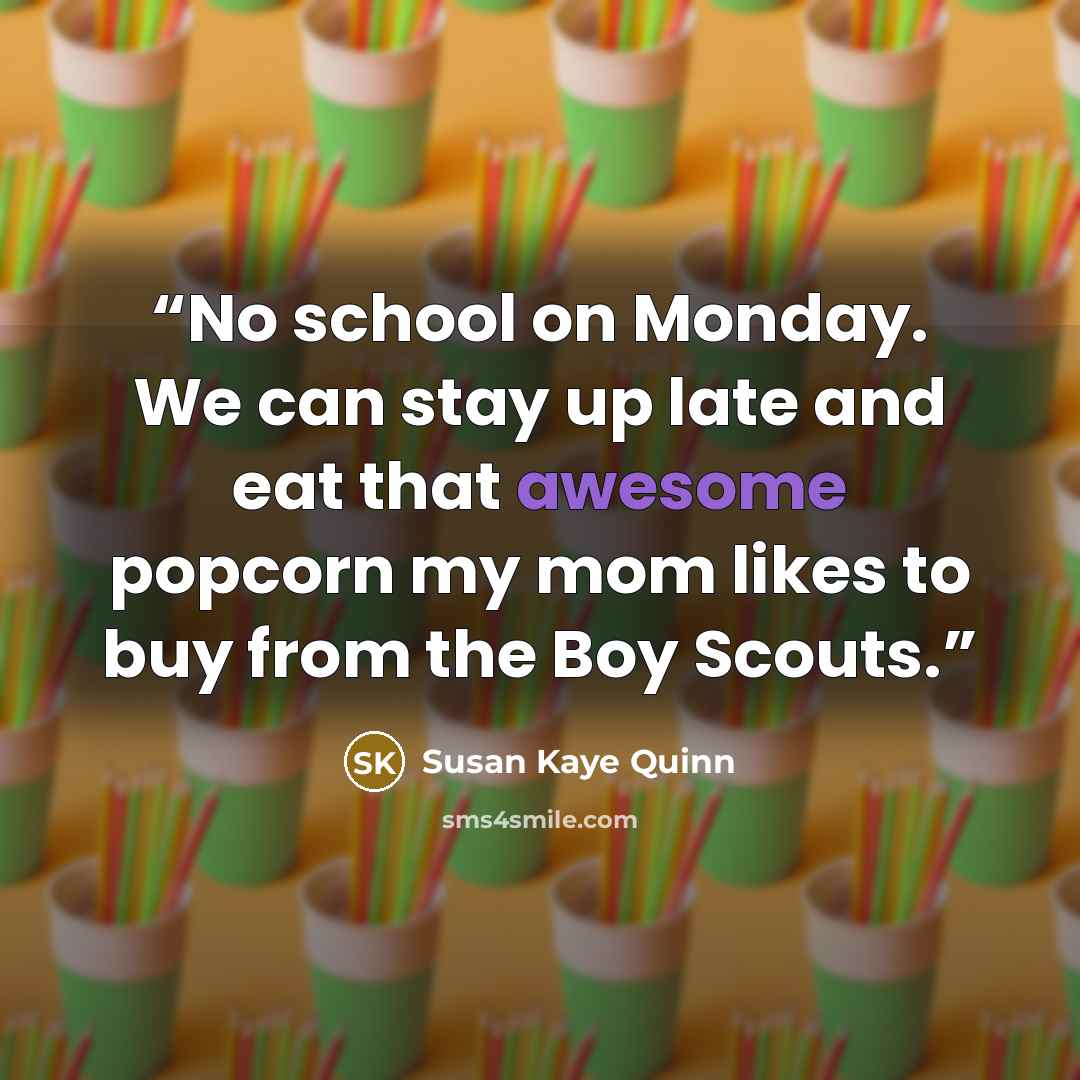 “No school on Monday. We can stay up late and eat that awesome popcorn my mom likes to buy from the Boy Scouts.” quote by Susan Kaye Quinn