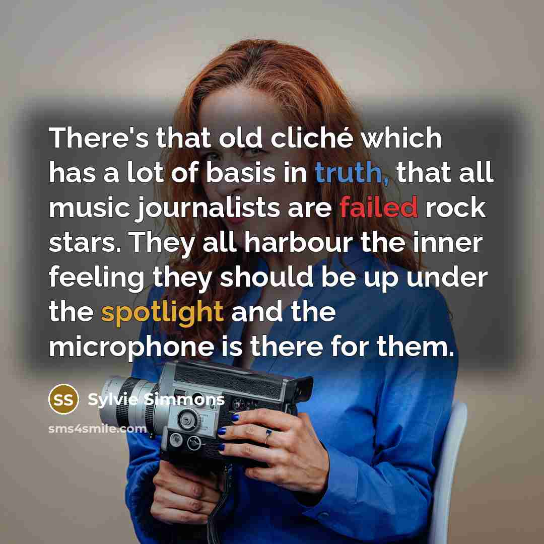 “There's that old cliché which has a lot of basis in truth, that all music journalists are failed rock stars. They all harbour the inner feeling they should be up under the spotlight and the microphone is there for them.” quote by Sylvie Simmons