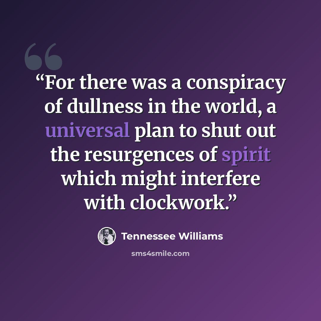 “For there was a conspiracy of dullness in the world, a universal plan to shut out the resurgences of spirit which might interfere with clockwork.” quote by Tennessee Williams