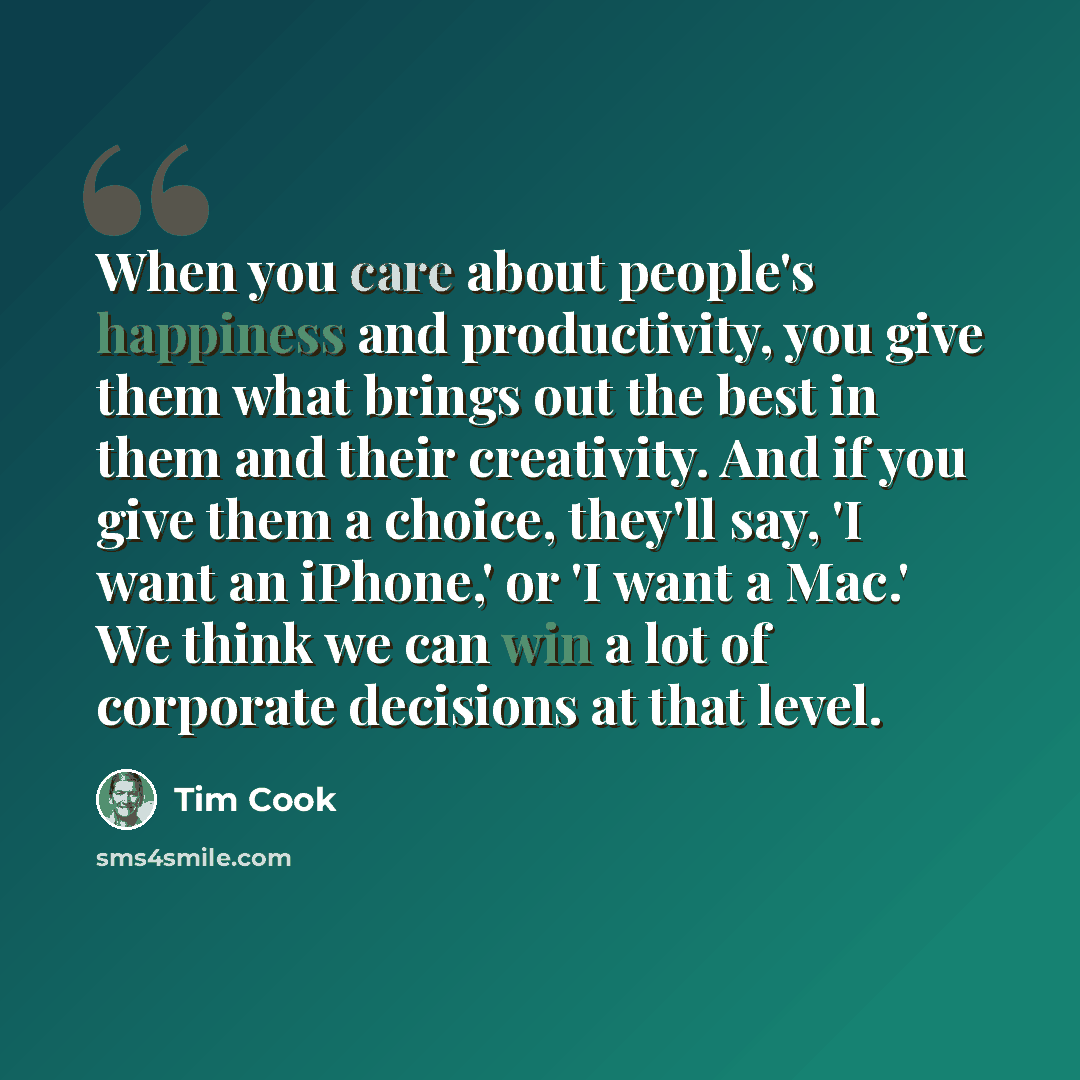 “When you care about people's happiness and productivity, you give them what brings out the best in them and their creativity. And if you give them a choice, they'll say, 'I want an iPhone,' or 'I want a Mac.' We think we can win a lot of corporate decisions at that level.” quote by Tim Cook