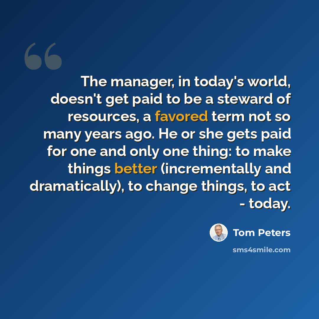 “The manager, in today's world, doesn't get paid to be a steward of resources, a favored term not so many years ago. He or she gets paid for one and only one thing: to make things better (incrementally and dramatically), to change things, to act - today.” quote by Tom Peters