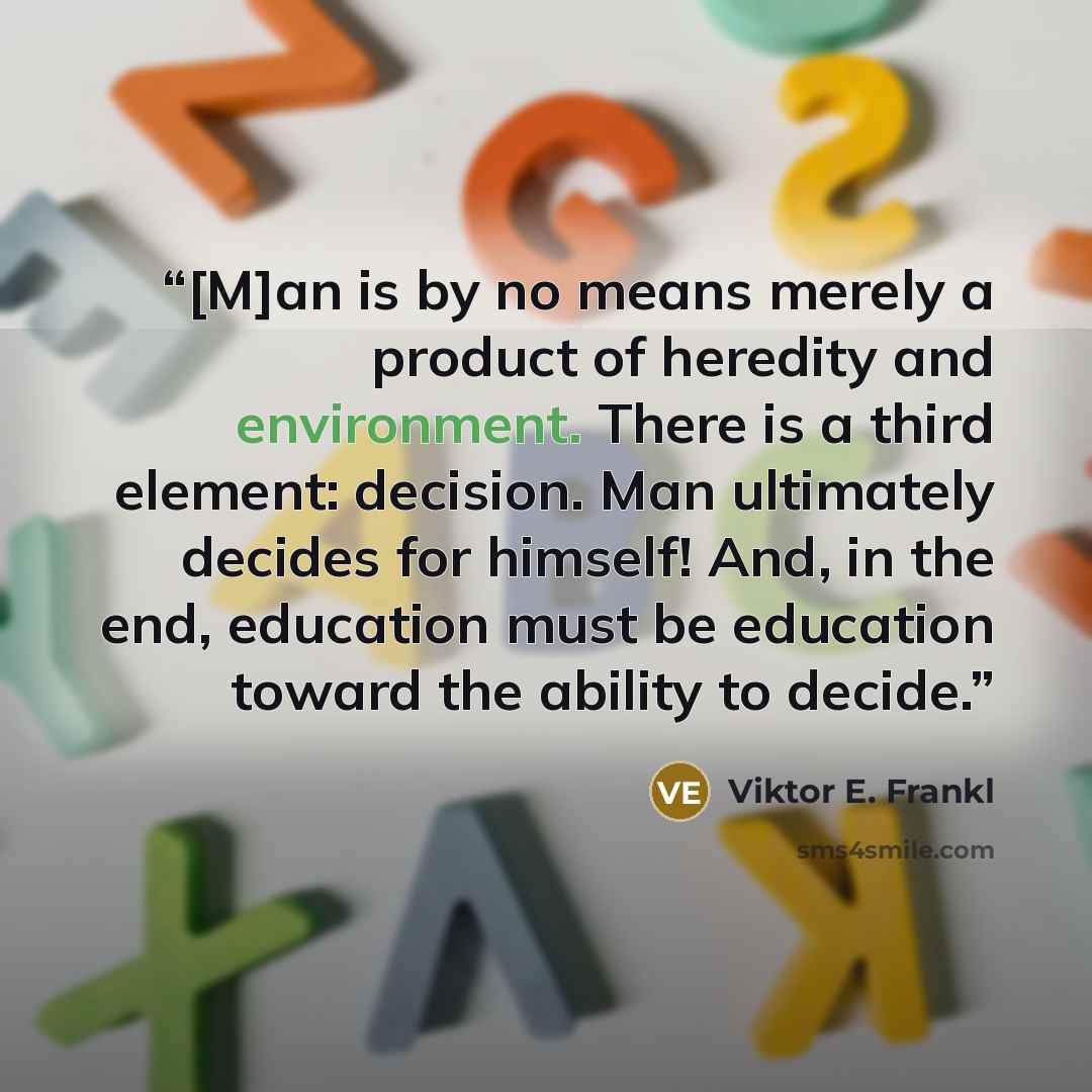 “[M]an is by no means merely a product of heredity and environment. There is a third element: decision. Man ultimately decides for himself! And, in the end, education must be education toward the ability to decide.” quote by Viktor E. Frankl