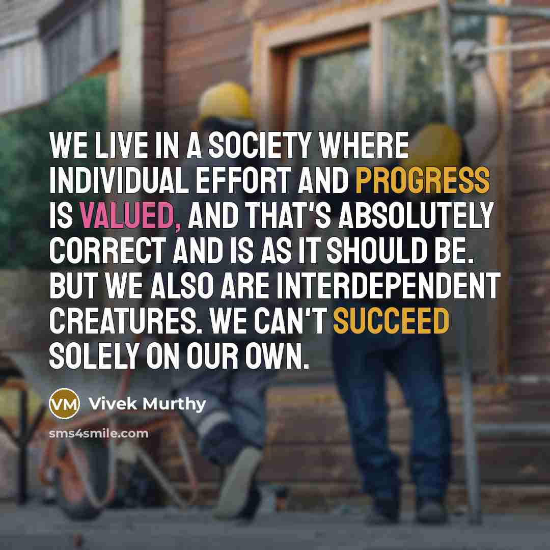 “We live in a society where individual effort and progress is valued, and that's absolutely correct and is as it should be. But we also are interdependent creatures. We can't succeed solely on our own.” quote by Vivek Murthy