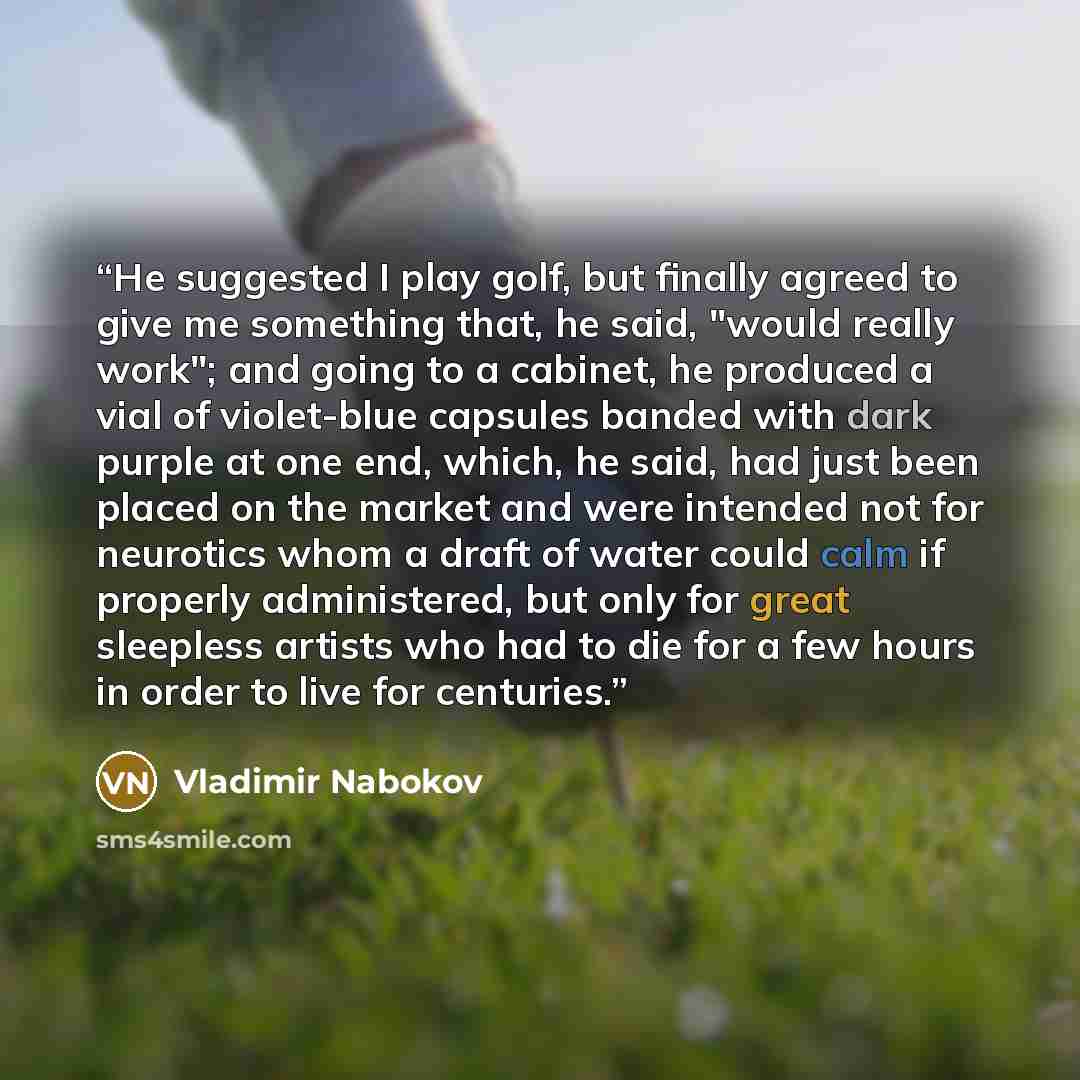 “He suggested I play golf, but finally agreed to give me something that, he said, "would really work"; and going to a cabinet, he produced a vial of violet-blue capsules banded with dark purple at one end, which, he said, had just been placed on the market and were intended not for neurotics whom a…” quote by Vladimir Nabokov