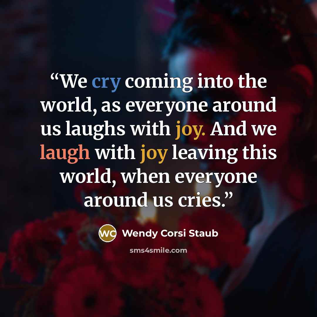 “We cry coming into the world, as everyone around us laughs with joy. And we laugh with joy leaving this world, when everyone around us cries.” quote by Wendy Corsi Staub