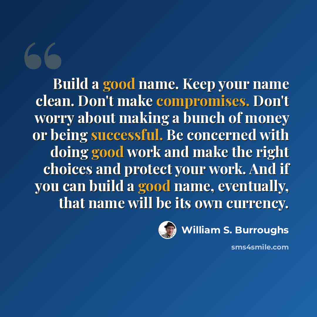 “Build a good name. Keep your name clean. Don't make compromises. Don't worry about making a bunch of money or being successful. Be concerned with doing good work and make the right choices and protect your work. And if you can build a good name, eventually, that name will be its own currency.” quote by William S. Burroughs