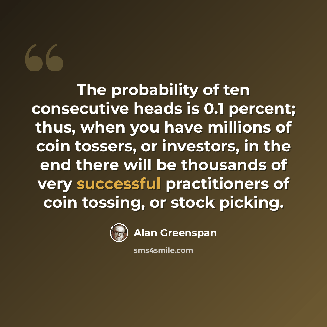“The probability of ten consecutive heads is 0.1 percent; thus, when you have millions of coin tossers, or investors, in the end there will be thousands of very successful practitioners of coin tossing, or stock picking.” quote by Alan Greenspan