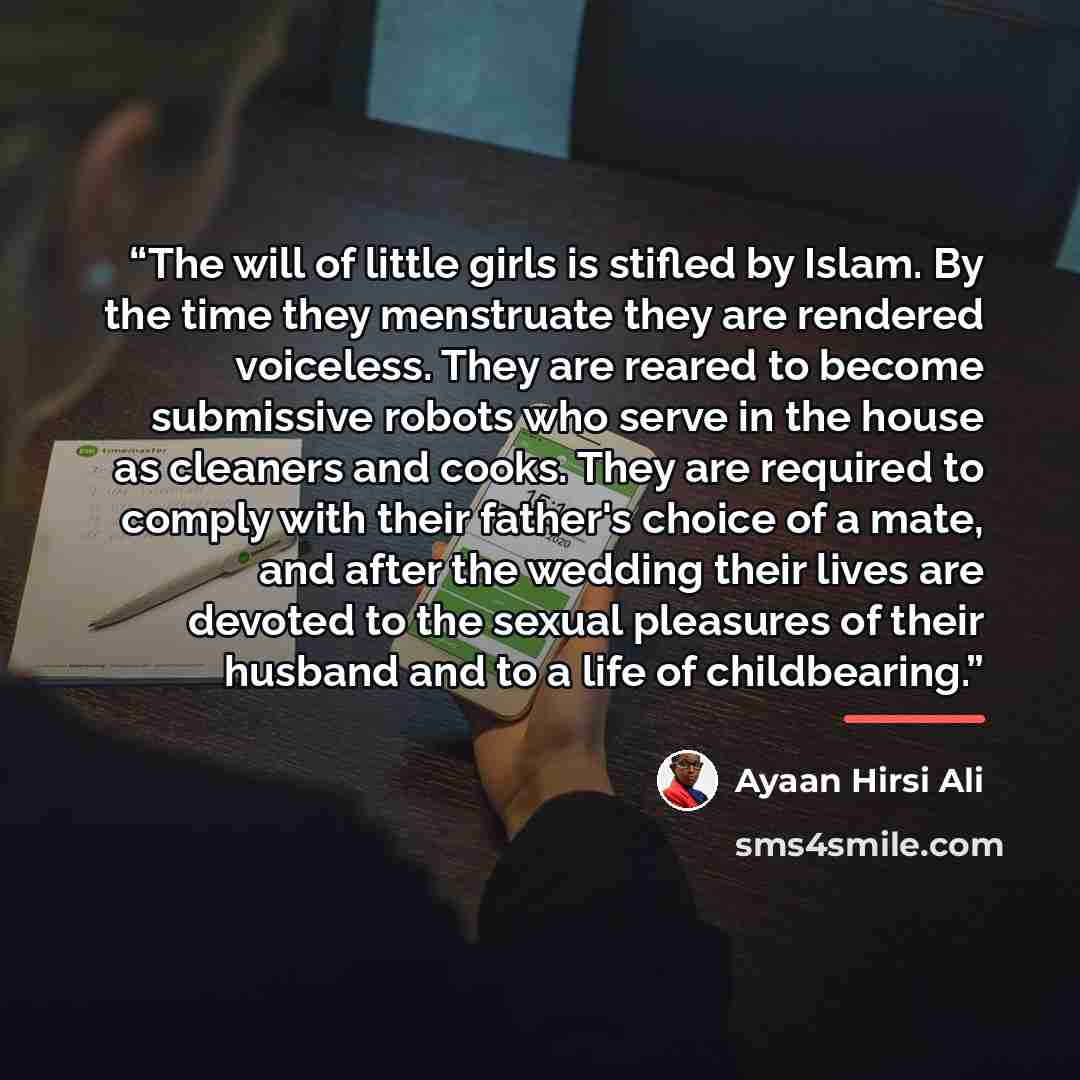 “The will of little girls is stifled by Islam. By the time they menstruate they are rendered voiceless. They are reared to become submissive robots who serve in the house as cleaners and cooks. They are required to comply with their father's choice of a mate, and after the wedding their lives are…” quote by Ayaan Hirsi Ali