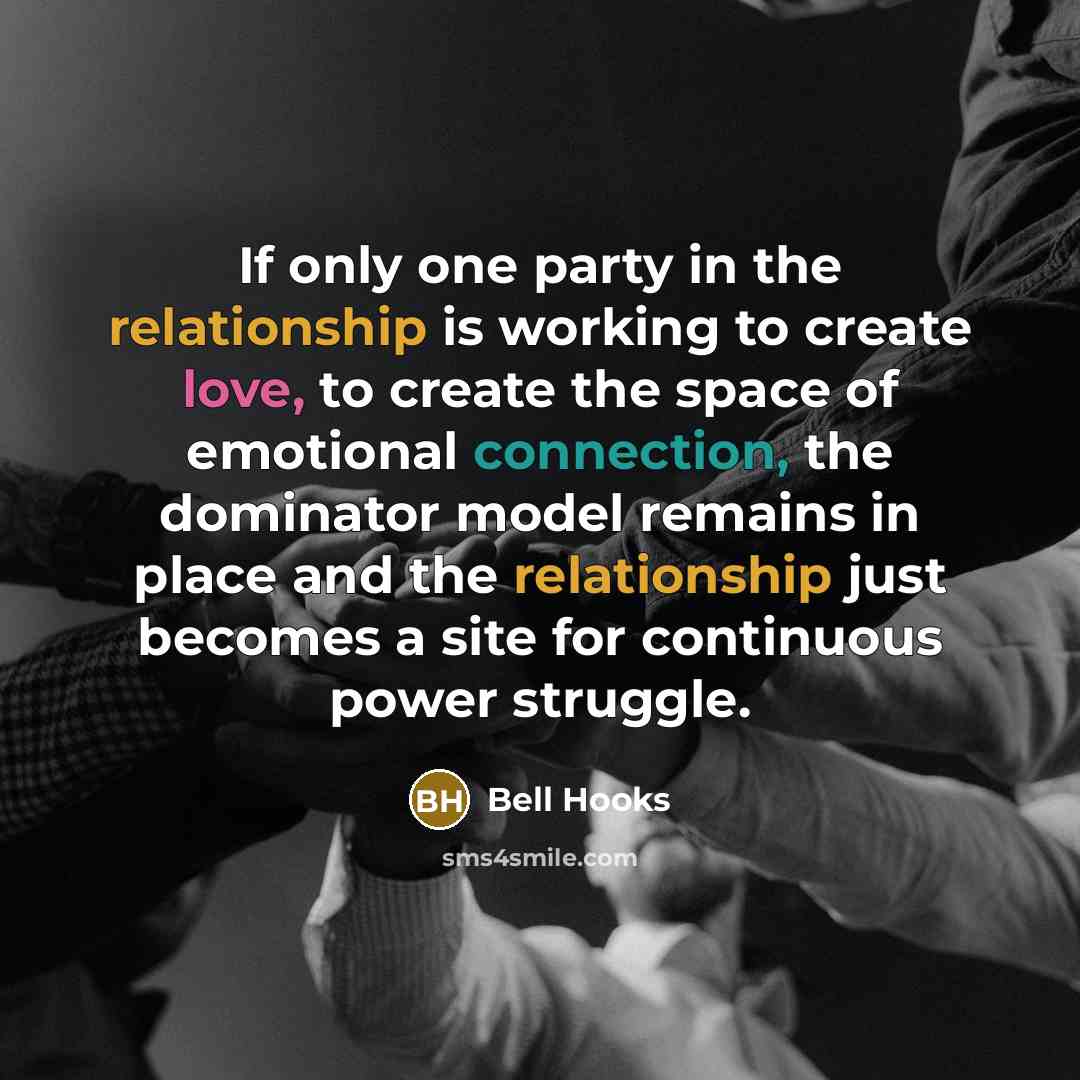 “If only one party in the relationship is working to create love, to create the space of emotional connection, the dominator model remains in place and the relationship just becomes a site for continuous power struggle.” quote by Bell Hooks