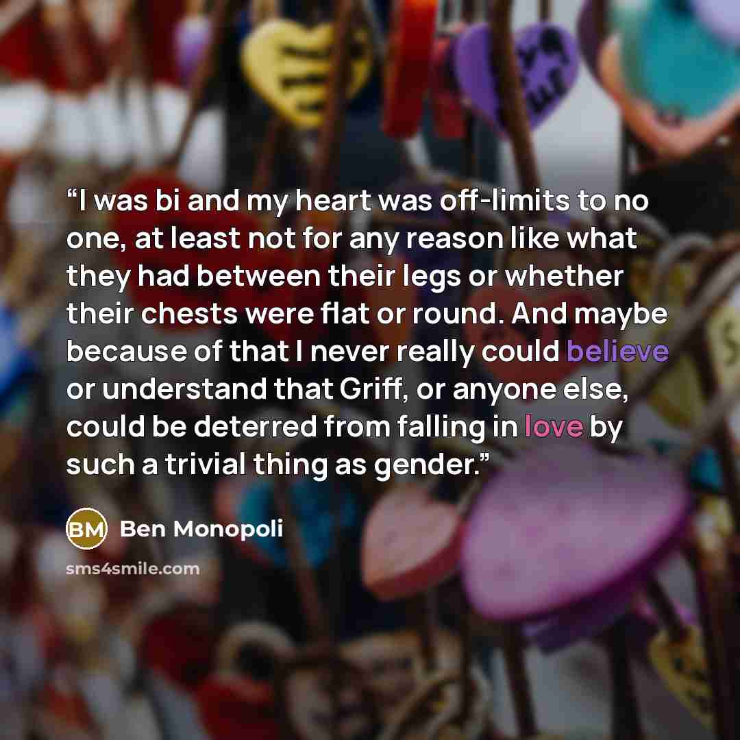 “I was bi and my heart was off-limits to no one, at least not for any reason like what they had between their legs or whether their chests were flat or round. And maybe because of that I never really could believe or understand that Griff, or anyone else, could be deterred from falling in love by…” quote by Ben Monopoli
