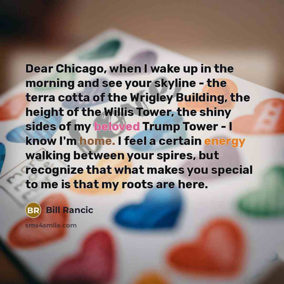 “Dear Chicago, when I wake up in the morning and see your skyline - the terra cotta of the Wrigley Building, the height of the Willis Tower, the shiny sides of my beloved Trump Tower - I know I'm home. I feel a certain energy walking between your spires, but recognize that what makes you special to…” quote by Bill Rancic