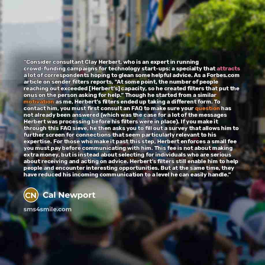 “Consider consultant Clay Herbert, who is an expert in running crowd-funding campaigns for technology start-ups: a specialty that attracts a lot of correspondents hoping to glean some helpful advice. As a Forbes.com article on sender filters reports, “At some point, the number of people reaching…” quote by Cal Newport