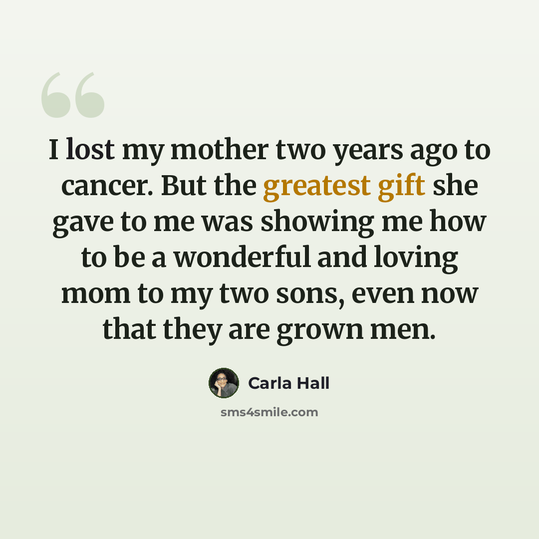 “I lost my mother two years ago to cancer. But the greatest gift she gave to me was showing me how to be a wonderful and loving mom to my two sons, even now that they are grown men.” quote by Carla Hall
