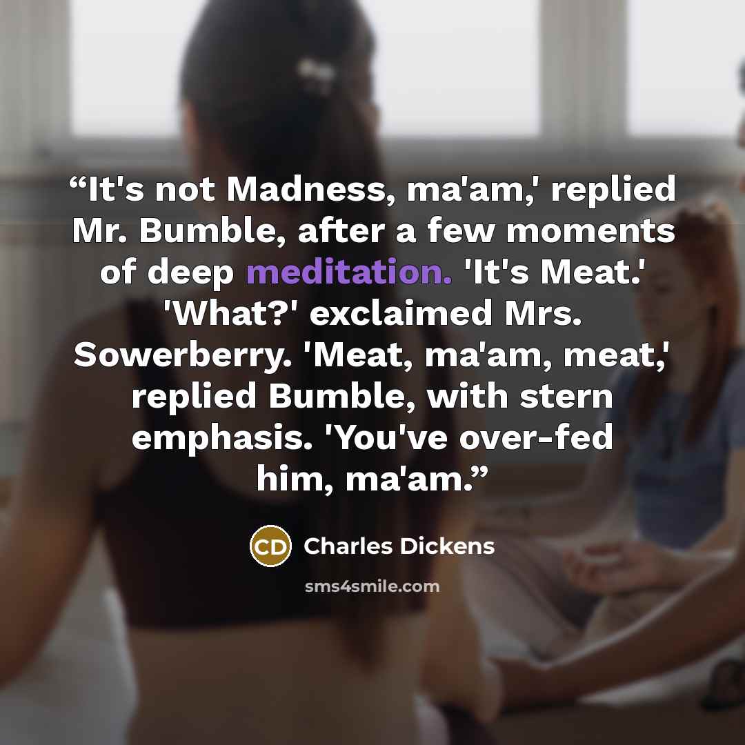 “It's not Madness, ma'am,' replied Mr. Bumble, after a few moments of deep meditation. 'It's Meat.' 'What?' exclaimed Mrs. Sowerberry. 'Meat, ma'am, meat,' replied Bumble, with stern emphasis. 'You've over-fed him, ma'am.” quote by Charles Dickens