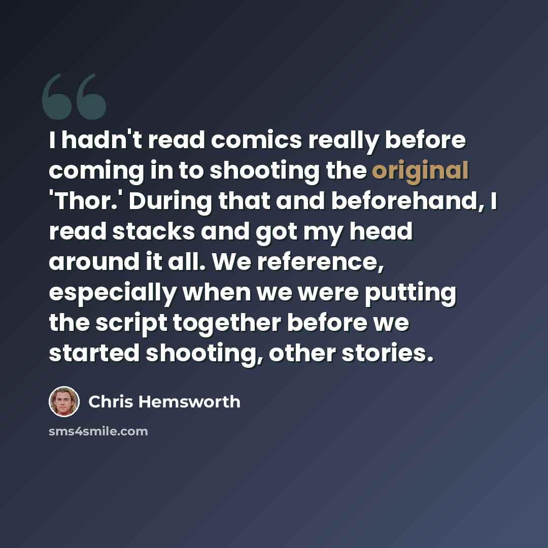 “I hadn't read comics really before coming in to shooting the original 'Thor.' During that and beforehand, I read stacks and got my head around it all. We reference, especially when we were putting the script together before we started shooting, other stories.” quote by Chris Hemsworth