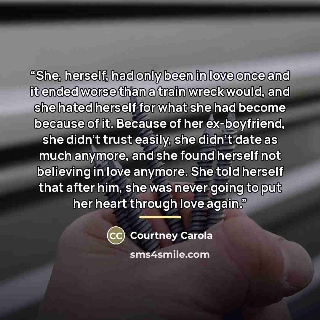“She, herself, had only been in love once and it ended worse than a train wreck would, and she hated herself for what she had become because of it. Because of her ex-boyfriend, she didn’t trust easily, she didn’t date as much anymore, and she found herself not believing in love anymore. She told…” quote by Courtney Carola