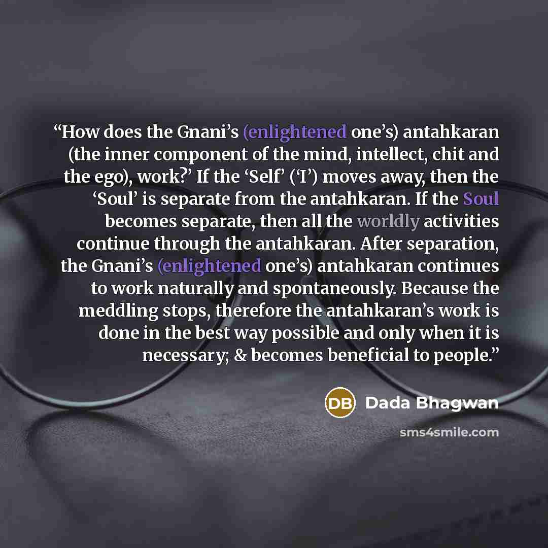 “How does the Gnani’s (enlightened one’s) antahkaran (the inner component of the mind, intellect, chit and the ego), work?’ If the ‘Self’ (‘I’) moves away, then the ‘Soul’ is separate from the antahkaran. If the Soul becomes separate, then all the worldly activities continue through the antahkaran…” quote by Dada Bhagwan